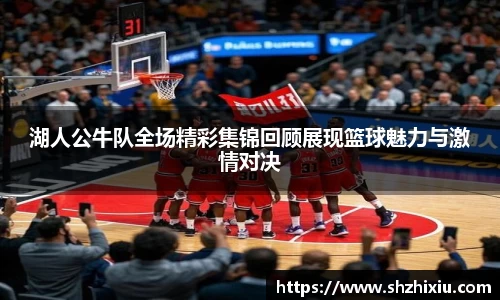湖人公牛队全场精彩集锦回顾展现篮球魅力与激情对决